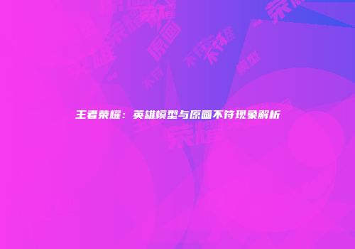 王者荣耀：英雄模型与原画不符现象解析