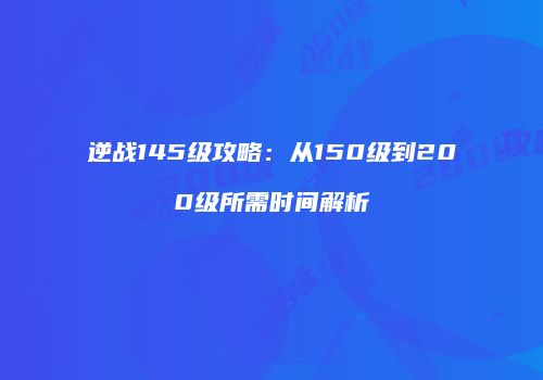 逆战145级攻略：从150级到200级所需时间解析
