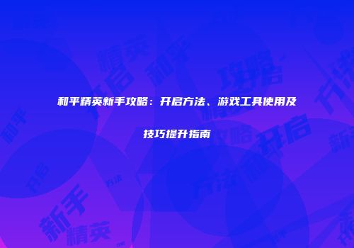 和平精英新手攻略：开启方法、游戏工具使用及技巧提升指南
