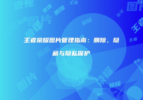 王者荣耀图片管理指南：删除、隐藏与隐私保护