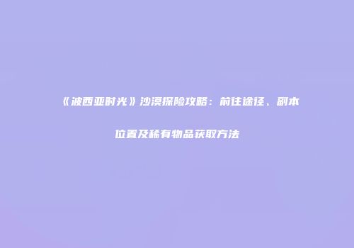 《波西亚时光》沙漠探险攻略：前往途径、副本位置及稀有物品获取方法
