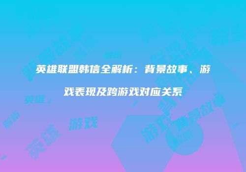 英雄联盟韩信全解析：背景故事、游戏表现及跨游戏对应关系