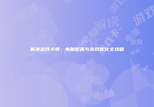 解决游戏卡顿：电脑配置与游戏优化全攻略