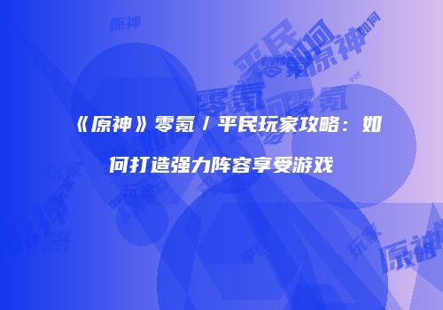 《原神》零氪／平民玩家攻略：如何打造强力阵容享受游戏
