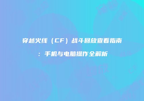 穿越火线（CF）战斗回放查看指南：手机与电脑操作全解析