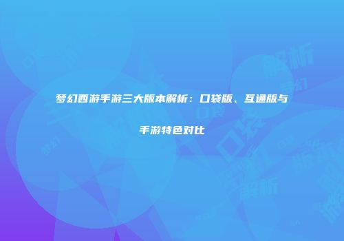 梦幻西游手游三大版本解析：口袋版、互通版与手游特色对比