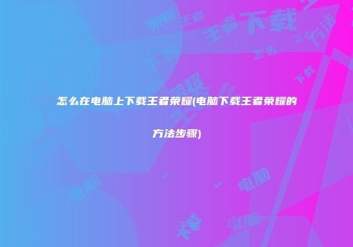 怎么在电脑上下载王者荣耀(电脑下载王者荣耀的方法步骤)