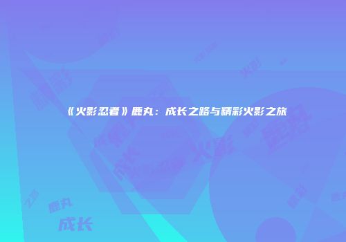 《火影忍者》鹿丸：成长之路与精彩火影之旅