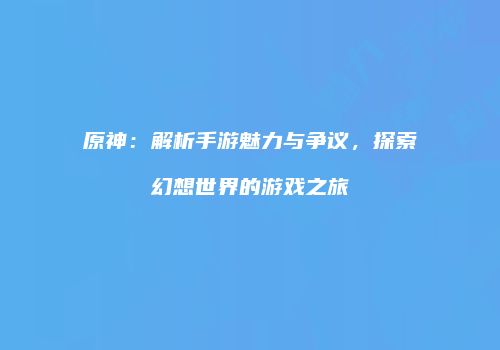 原神：解析手游魅力与争议，探索幻想世界的游戏之旅