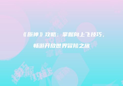 《原神》攻略：掌握向上飞技巧，畅游开放世界冒险之旅