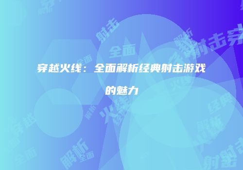 穿越火线：全面解析经典射击游戏的魅力
