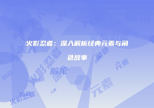 火影忍者：深入解析经典元素与角色故事