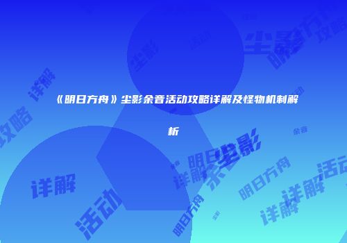 《明日方舟》尘影余音活动攻略详解及怪物机制解析