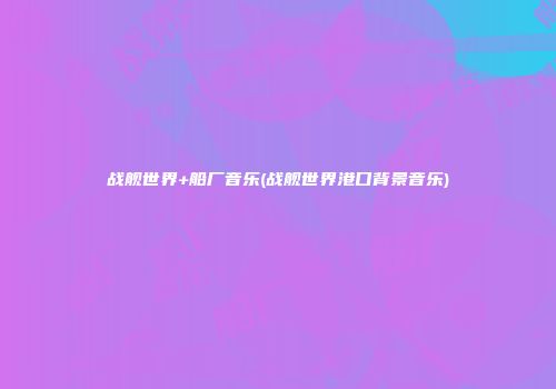 战舰世界+船厂音乐(战舰世界港口背景音乐)
