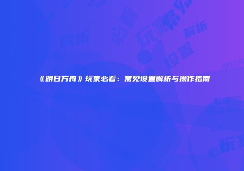 《明日方舟》玩家必看：常见设置解析与操作指南