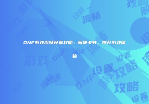 DNF游戏流畅设置攻略：解决卡顿，提升游戏体验