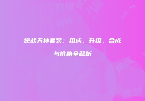 逆战天神套装：组成、升级、合成与价格全解析