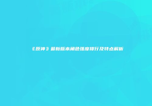 《原神》最新版本角色强度排行及特点解析