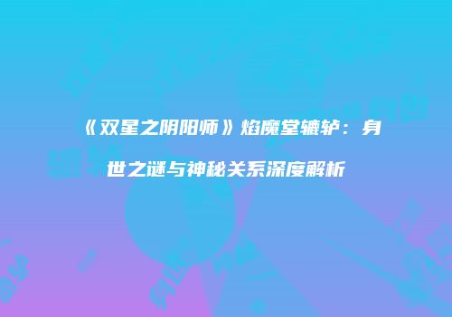 《双星之阴阳师》焰魔堂辘轳：身世之谜与神秘关系深度解析