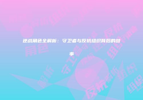 逆战角色全解析：守卫者与反抗组织背后的故事