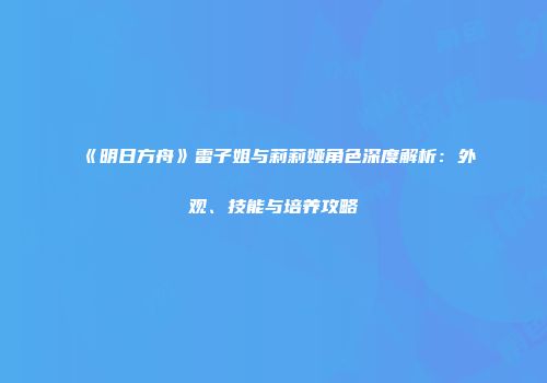 《明日方舟》雷子姐与莉莉娅角色深度解析：外观、技能与培养攻略