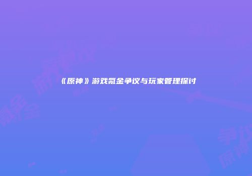 《原神》游戏氪金争议与玩家管理探讨