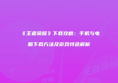 《王者荣耀》下载攻略：手机与电脑下载方法及游戏特色解析