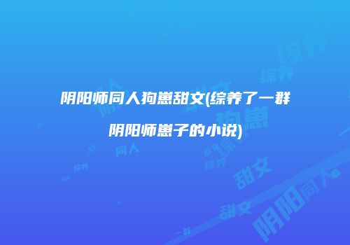 阴阳师同人狗崽甜文(综养了一群阴阳师崽子的小说)