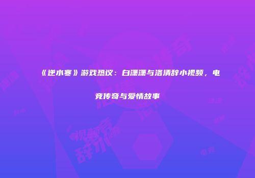 《逆水寒》游戏热议：白潇潇与洛清辞小视频，电竞传奇与爱情故事