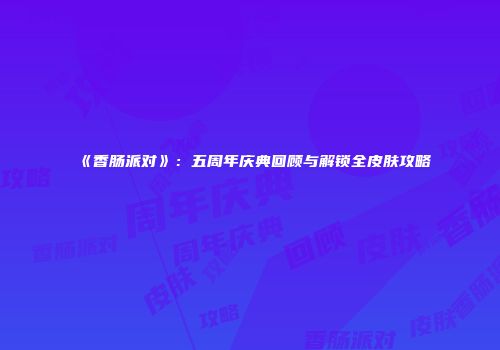 《香肠派对》：五周年庆典回顾与解锁全皮肤攻略