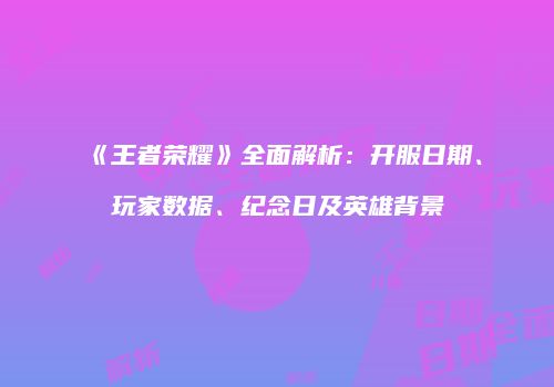 《王者荣耀》全面解析：开服日期、玩家数据、纪念日及英雄背景