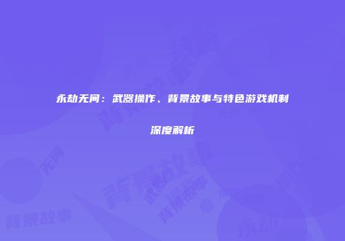 永劫无间：武器操作、背景故事与特色游戏机制深度解析
