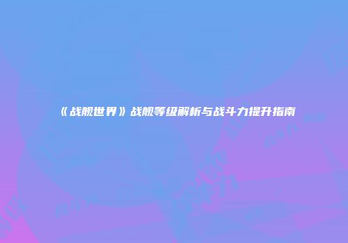 《战舰世界》战舰等级解析与战斗力提升指南