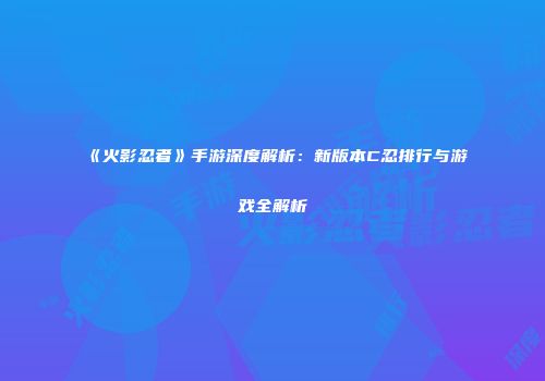 《火影忍者》手游深度解析：新版本C忍排行与游戏全解析
