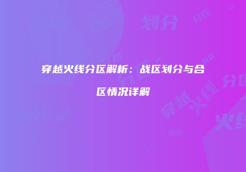 穿越火线分区解析：战区划分与合区情况详解