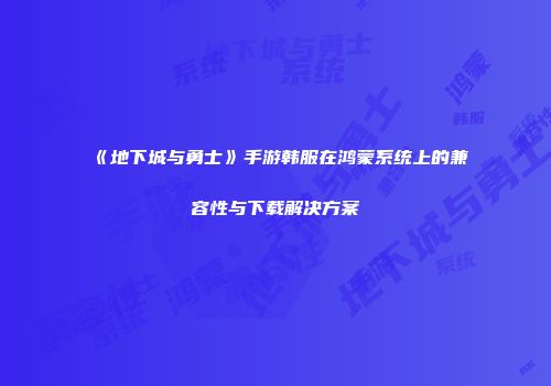 《地下城与勇士》手游韩服在鸿蒙系统上的兼容性与下载解决方案