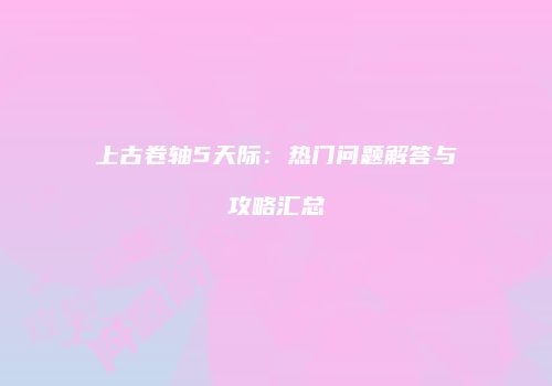 上古卷轴5天际：热门问题解答与攻略汇总
