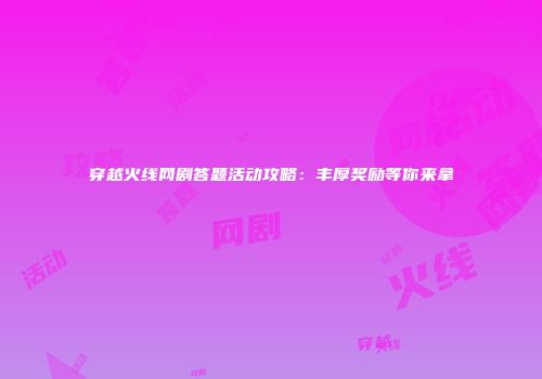 穿越火线网剧答题活动攻略：丰厚奖励等你来拿