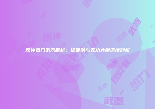原神热门武器解析：提臀剑与无功大剑深度剖析