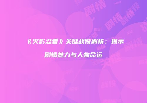 《火影忍者》关键战役解析：揭示剧情魅力与人物命运