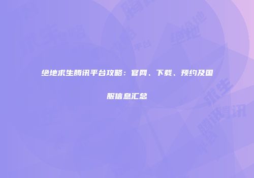 绝地求生腾讯平台攻略：官网、下载、预约及国服信息汇总