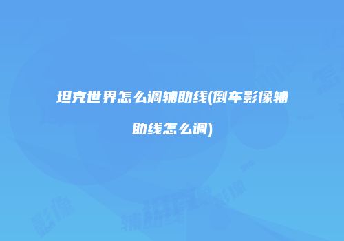 坦克世界怎么调辅助线(倒车影像辅助线怎么调)