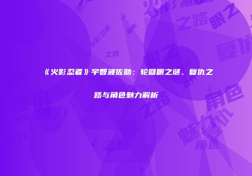 《火影忍者》宇智波佐助：轮回眼之谜、复仇之路与角色魅力解析