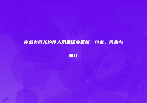 穿越火线龙的传人角色深度解析：特点、价格与对比