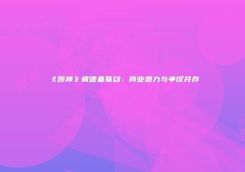 《原神》肯德基联动：商业潜力与争议并存