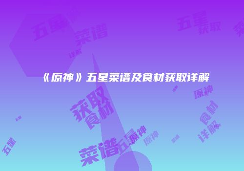 《原神》五星菜谱及食材获取详解