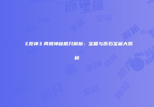 《原神》两艘神秘船只解析：宝箱与原石宝藏大揭秘