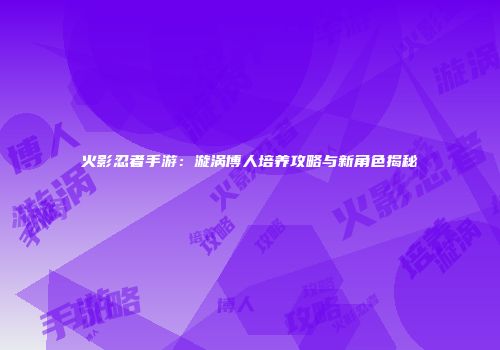 火影忍者手游：漩涡博人培养攻略与新角色揭秘