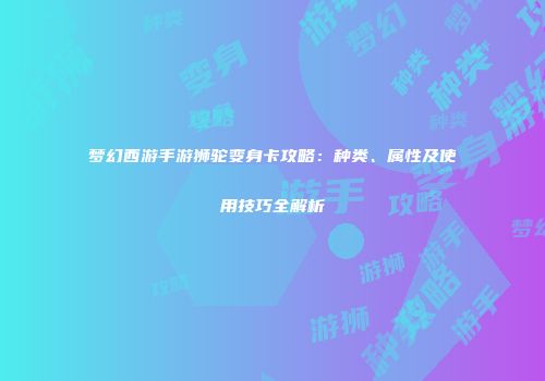 梦幻西游手游狮驼变身卡攻略：种类、属性及使用技巧全解析
