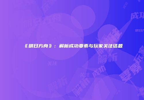 《明日方舟》：解析成功要素与玩家关注话题